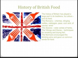 History of British Food
The history of Britain has played a
large part in its traditions, its culture -
and its food.
The Romans – cherries, stinging
nettles, cabbages, peas, corn and, of
course, wine!
The Saxons – wide variety of herbs.
The Vikings and Danes – techniques
for smoking and drying fish.
The Normans encouraged the
drinking wine and gave us common
words for food.
 