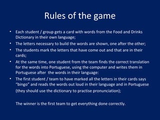 Rules of the game
• Each student / group gets a card with words from the Food and Drinks
Dictionary in their own language;
• The letters necessary to build the words are shown, one after the other;
• The students mark the letters that have come out and that are in their
cards;
• At the same time, one student from the team finds the correct translation
for the words into Portuguese, using the computer and writes them in
Portuguese after the words in their language:
• The first student / team to have marked all the letters in their cards says
“bingo” and reads the words out loud in their language and in Portuguese
(they should use the dictionary to practise pronunciation);
The winner is the first team to get everything done correctly.
 