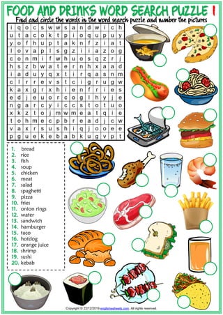 F
FO
OO
OD
D A
AN
ND
D D
DR
RI
IN
NK
KS
S W
WO
OR
RD
D S
SE
EA
AR
RC
CH
H P
PU
UZ
ZZ
ZL
LE
E 1
1
Find and circle the words in the word search puzzle and number the pictures
1
1.
. bread
2
2.
. rice
3
3.
. fish
4
4.
. soup
5
5.
. chicken
6
6.
. meat
7
7.
. salad
8
8.
. spaghetti
9
9.
. pizza
1
10
0.
. fries
1
11
1.
. onion rings
1
12
2.
. water
1
13
3.
. sandwich
1
14
4.
. hamburger
1
15
5.
. taco
1
16
6.
. hotdog
1
17
7.
. orange juice
1
18
8.
. shrimp
1
19
9.
. sushi
2
20
0.
. kebab
Copyright © 22/12/2019 englishwsheets.com. All rights reserved.
 