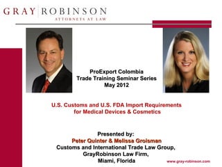 ProExport Colombia
        Trade Training Seminar Series
                  May 2012


U.S. Customs and U.S. FDA Import Requirements
        for Medical Devices & Cosmetics



               Presented by:
      Peter Quinter & Melissa Groisman
 Customs and International Trade Law Group,
          GrayRobinson Law Firm,
               Miami, Florida           www.gray-robinson.com
 