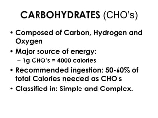 CARBOHYDRATES (CHO’s)
• Composed of Carbon, Hydrogen and
  Oxygen
• Major source of energy:
  – 1g CHO’s = 4000 calories
• Recommended ingestion: 50-60% of
  total Calories needed as CHO’s
• Classified in: Simple and Complex.
 