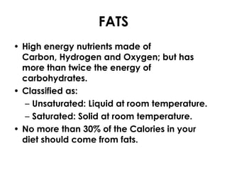 FATS
• High energy nutrients made of
  Carbon, Hydrogen and Oxygen; but has
  more than twice the energy of
  carbohydrates.
• Classified as:
   – Unsaturated: Liquid at room temperature.
   – Saturated: Solid at room temperature.
• No more than 30% of the Calories in your
  diet should come from fats.
 