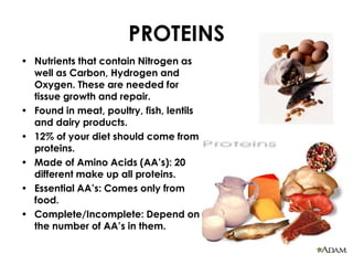 PROTEINS
• Nutrients that contain Nitrogen as
  well as Carbon, Hydrogen and
  Oxygen. These are needed for
  tissue growth and repair.
• Found in meat, poultry, fish, lentils
  and dairy products.
• 12% of your diet should come from
  proteins.
• Made of Amino Acids (AA’s): 20
  different make up all proteins.
• Essential AA’s: Comes only from
  food.
• Complete/Incomplete: Depend on
  the number of AA’s in them.
 