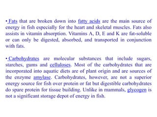 • Fats that are broken down into fatty acids are the main source of
energy in fish especially for the heart and skeletal muscles. Fats also
assists in vitamin absorption. Vitamins A, D, E and K are fat-soluble
or can only be digested, absorbed, and transported in conjunction
with fats.
• Carbohydrates are molecular substances that include sugars,
starches, gums and celluloses. Most of the carbohydrates that are
incorporated into aquatic diets are of plant origin and are sources of
the enzyme amylase. Carbohydrates, however, are not a superior
energy source for fish over protein or fat but digestible carbohydrates
do spare protein for tissue building. Unlike in mammals, glycogen is
not a significant storage depot of energy in fish.
 