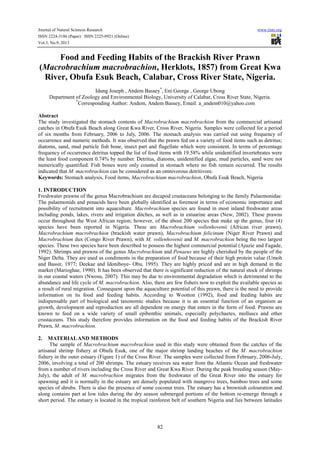 Journal of Natural Sciences Research www.iiste.org
ISSN 2224-3186 (Paper) ISSN 2225-0921 (Online)
Vol.3, No.9, 2013
82
Food and Feeding Habits of the Brackish River Prawn
(Macrobrachium macrobrachion, Herklots, 1857) from Great Kwa
River, Obufa Esuk Beach, Calabar, Cross River State, Nigeria.
Idung Joseph , Andem Bassey*
, Eni George , George Ubong
Department of Zoology and Environmental Biology, University of Calabar, Cross River State, Nigeria.
*
Corresponding Author: Andem, Andem Bassey, Email: a_andem010@yahoo.com
Abstract
The study investigated the stomach contents of Macrobrachium macrobrachion from the commercial artisanal
catches in Obufa Esuk Beach along Great Kwa River, Cross River, Nigeria. Samples were collected for a period
of six months from February, 2006 to July, 2006. The stomach analysis was carried out using frequency of
occurrence and numeric methods. It was observed that the prawn fed on a variety of food items such as detritus;
diatoms, sand, mud particle fish bone, insect part and flagellate which were consistent. In terms of percentage
frequency of occurrence detritus topped the list of food items with 19.58% while unidentified invertebrates were
the least food component 0.74% by number. Detritus, diatoms, unidentified algae, mud particles, sand were not
numerically quantified. Fish bones were only counted in stomach where no fish remain occurred. The results
indicated that M. macrobrachion can be considered as an omnivorous detritivore.
Keywords: Stomach analysis, Food items, Macrobrachium macrobrachion, Obufa Esuk Beach, Nigeria
1. INTRODUCTION
Freshwater prawns of the genus Macrobrachium are decapod crustaceans belonging to the family Palaemonidae.
The palaemonids and penaeids have been globally identified as foremost in terms of economic importance and
possibility of recruitment into aquaculture. Macrobrachium species are found in most inland freshwater areas
including ponds, lakes, rivers and irrigation ditches, as well as in estuarine areas (New, 2002). These prawns
occur throughout the West African region; however, of the about 200 species that make up the genus, four (4)
species have been reported in Nigeria. These are Macrobrachium vollenhovenii (African river prawn),
Macrobrachium macrobrachion (brackish water prawn), Macrobrachium felicinum (Niger River Prawn) and
Macrobrachium dux (Congo River Prawn), with M. vollenhovenii and M. macrobrachion being the two largest
species. These two species have been described to possess the highest commercial potential (Ajuzie and Fagade,
1992). Shrimps and prawns of the genus Macrobrachium and Penaeus are highly cherished by the people of the
Niger Delta. They are used as condiments in the preparation of food because of their high protein value (Umoh
and Bassir, 1977; Deekae and Idoniboye- Obu, 1995). They are highly priced and are in high demand in the
market (Marioghae, 1990). It has been observed that there is significant reduction of the natural stock of shrimps
in our coastal waters (Nwosu, 2007). This may be due to environmental degradation which is detrimental to the
abundance and life cycle of M. macrobrachion. Also, there are few fishers now to exploit the available species as
a result of rural migration. Consequent upon the aquaculture potential of this prawn, there is the need to provide
information on its food and feeding habits. According to Wootton (1992), food and feeding habits are
indispensable part of biological and taxonomic studies because it is an essential function of an organism as
growth, development and reproduction are all dependent on energy that enters in the form of food. Prawns are
known to feed on a wide variety of small epibenthic animals, especially polychaetes, molluscs and other
crustaceans. This study therefore provides information on the food and feeding habits of the Brackish River
Prawn, M. macrobrachion.
2. MATERIALAND METHODS
The sample of Macrobrachium macrobrachion used in this study were obtained from the catches of the
artisanal shrimp fishery at Obufa Esuk, one of the major shrimp landing beaches of the M. macrobrachion
fishery in the outer estuary (Figure 1) of the Cross River. The samples were collected from February, 2006-July,
2006, involving a total of 200 shrimps. The estuary receives sea water from the Atlantic Ocean and freshwater
from a number of rivers including the Cross River and Great Kwa River. During the peak breeding season (May-
July), the adult of M. macrobrachion migrates from the freshwater of the Great River into the estuary for
spawning and it is normally in the estuary are densely populated with mangrove trees, bamboo trees and some
species of shrubs. There is also the presence of some coconut trees. The estuary has a brownish colouration and
along contains part at low tides during the dry season submerged portions of the bottom re-emerge through a
short period. The estuary is located in the tropical rainforest belt of southern Nigeria and lies between latitudes
 