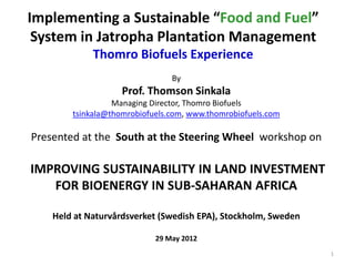 Implementing a Sustainable “Food and Fuel”
System in Jatropha Plantation Management
Thomro Biofuels Experience
By
Prof. Thomson Sinkala
Managing Director, Thomro Biofuels
tsinkala@thomrobiofuels.com, www.thomrobiofuels.com
Presented at the South at the Steering Wheel workshop on
IMPROVING SUSTAINABILITY IN LAND INVESTMENT
FOR BIOENERGY IN SUB-SAHARAN AFRICA
Held at Naturvårdsverket (Swedish EPA), Stockholm, Sweden
29 May 2012
1
 