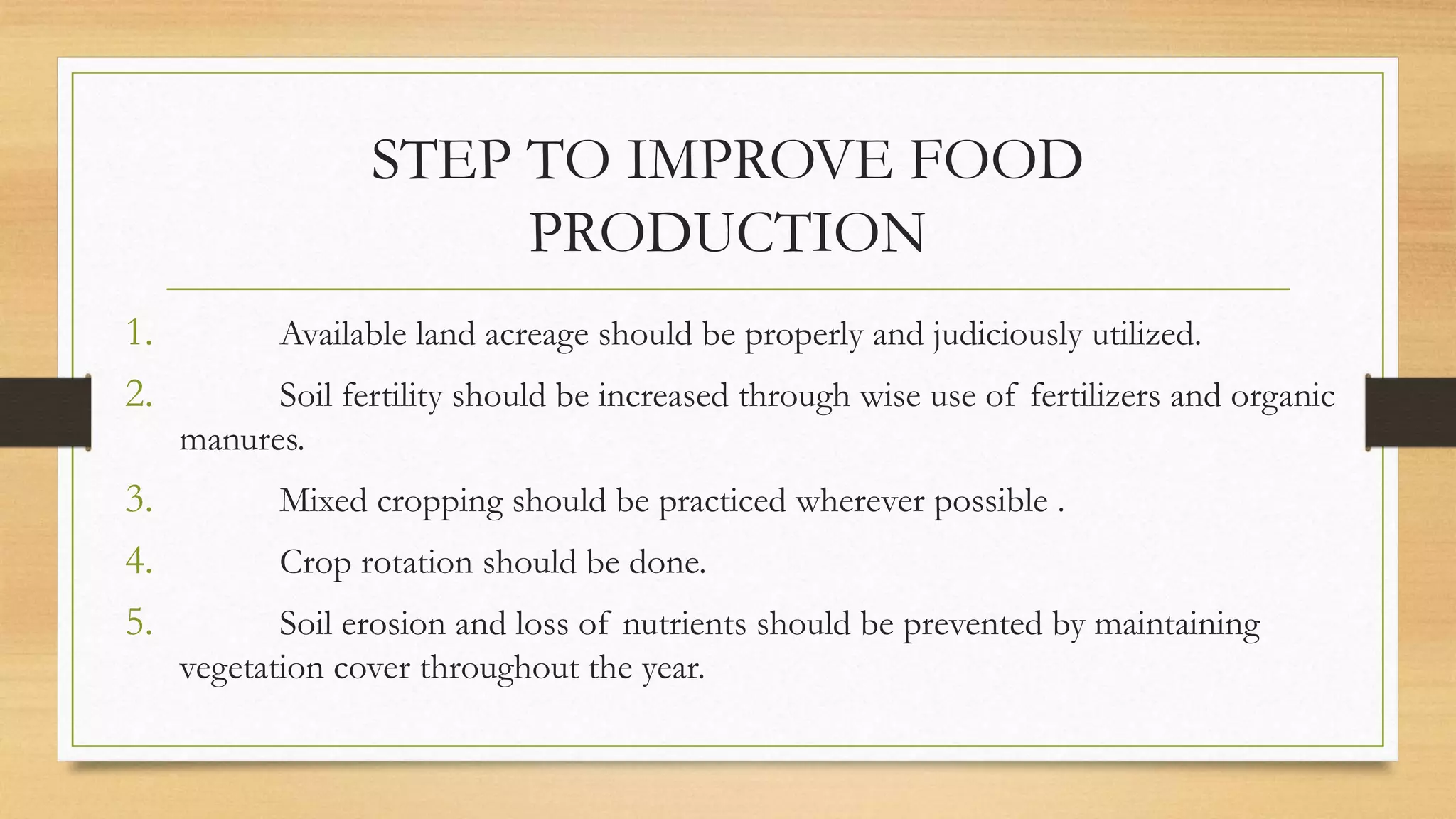 STEP TO IMPROVE FOOD
PRODUCTION
1. Available land acreage should be properly and judiciously utilized.
2. Soil fertility should be increased through wise use of fertilizers and organic
manures.
3. Mixed cropping should be practiced wherever possible .
4. Crop rotation should be done.
5. Soil erosion and loss of nutrients should be prevented by maintaining
vegetation cover throughout the year.
 