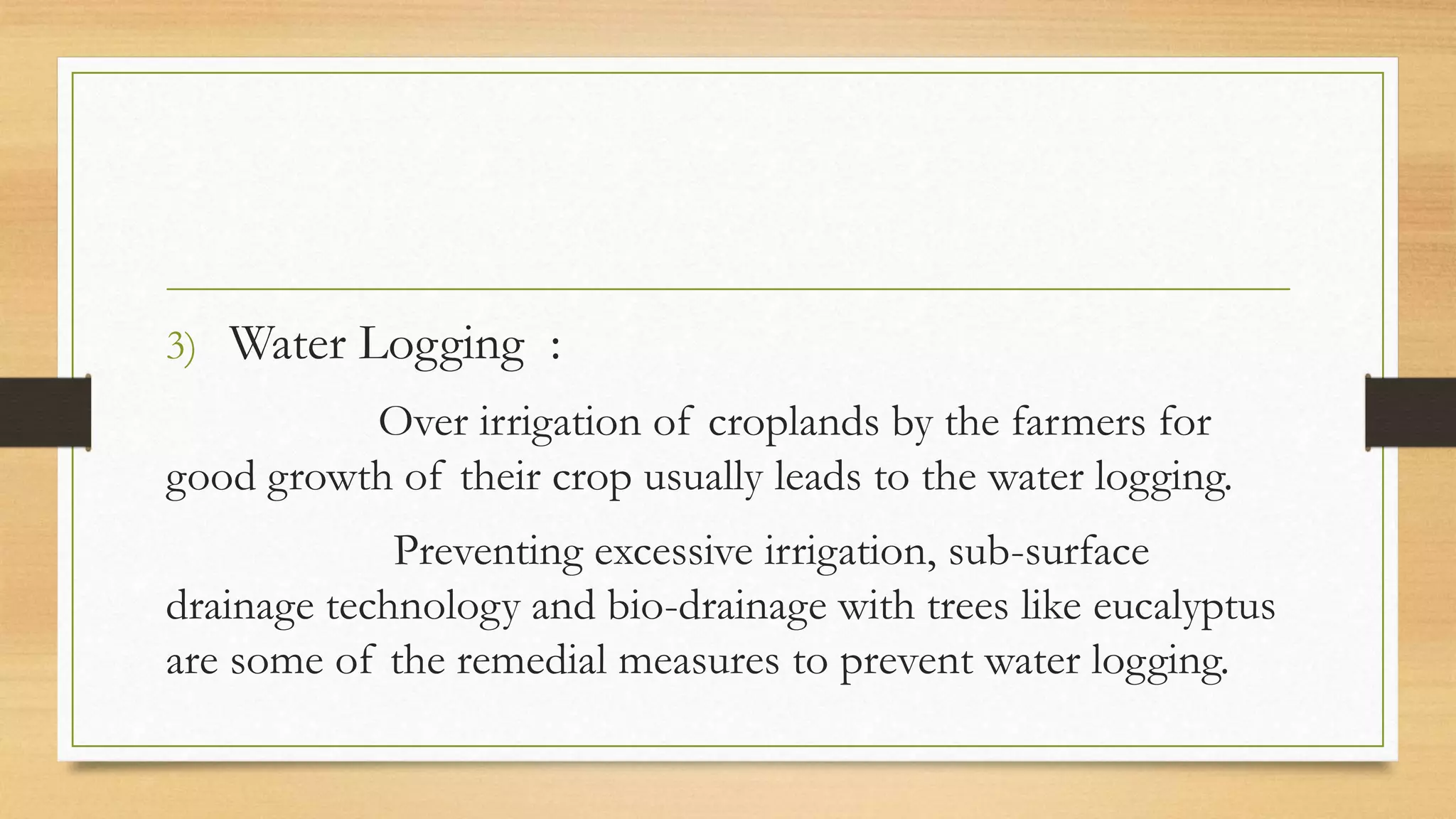 3) Water Logging :
Over irrigation of croplands by the farmers for
good growth of their crop usually leads to the water logging.
Preventing excessive irrigation, sub-surface
drainage technology and bio-drainage with trees like eucalyptus
are some of the remedial measures to prevent water logging.
 
