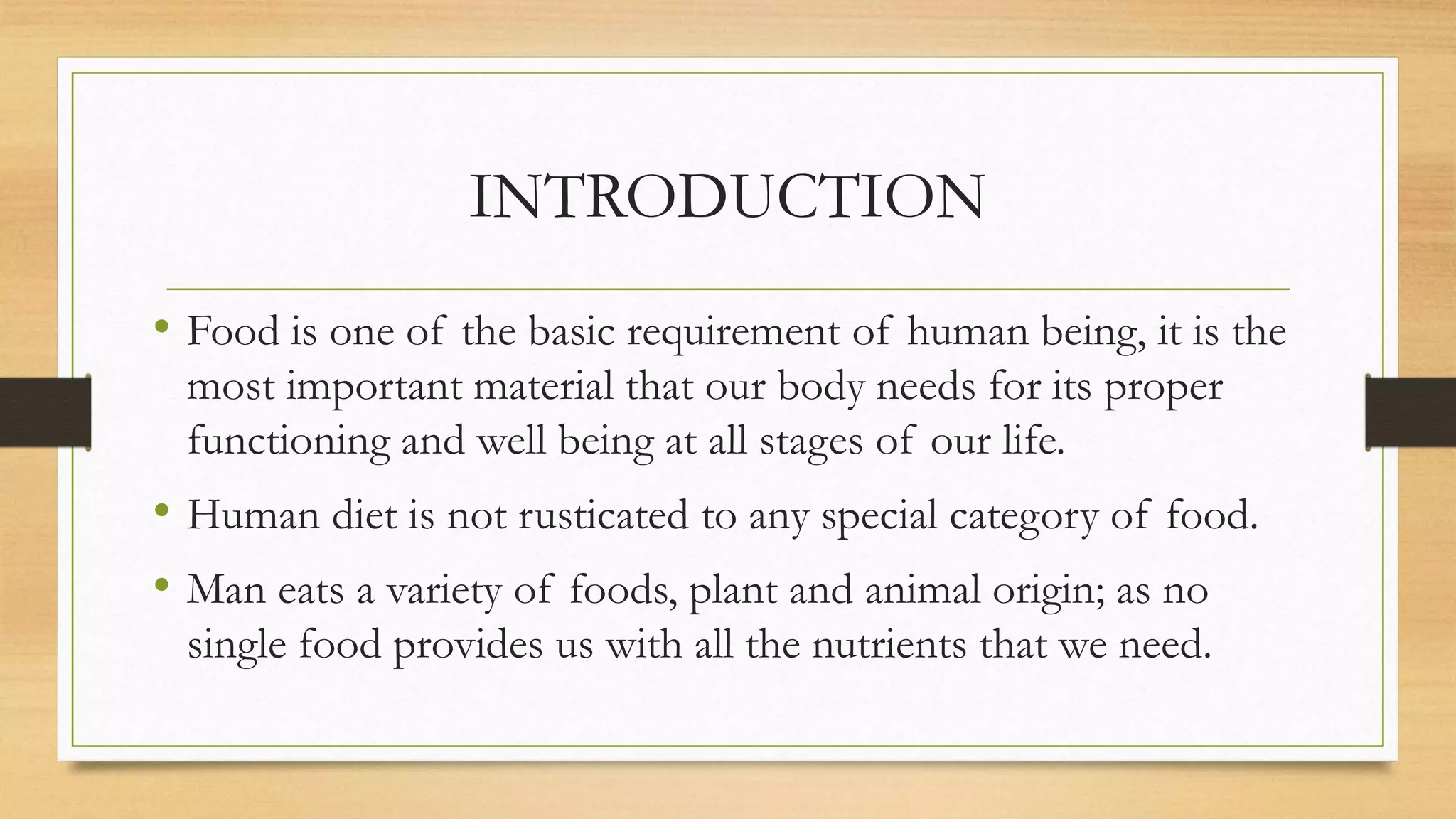 INTRODUCTION
• Food is one of the basic requirement of human being, it is the
most important material that our body needs for its proper
functioning and well being at all stages of our life.
• Human diet is not rusticated to any special category of food.
• Man eats a variety of foods, plant and animal origin; as no
single food provides us with all the nutrients that we need.
 