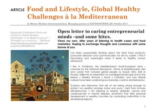 ARTICLE

Food and Lifestyle, Global Healthy
Challenges à la Mediterranean
by Montse Monllau (@montsemonllau), Managing partner at EATINGSCHOOL.ES, October 2013

Originally Published: Food and
Lifestyle, Global Healthy
Challenges “à la Mediterranean” —
Thoughts on creativity — Medium
https://medium.com/thoughts-oncreativity/f8ef4ff7e12

Open letter to caring entrepreneurial
minds –and some bites.
Views my own, after years of listening to health carers and food
marketers. Hoping to exchange thoughts and consensus with some
braves of you.
I’ve been passionately thinking about the triad Food products,
Consumer behavior and Communication for all my career. I find it
fascinating and meaningful when it leads to healthy human
behaviours.
I live in Catalonia, the Mediterranean South-European land –
crowned by the fashionist Barcelona-. Home of Mediterranean diet
and cuisine that nurtured genial people as Gaudí, Miró, Dalí or
Picasso. Millennia of adaptation to a privileged landscape and to the
Iberian / Greeks/ Romans / Moors / Catholics, and now Global
cultures have been sculpturing our everyday customs and behaviour.
Customs and behaviour that risk of not being strong enough to
protect our wealthy societies (mine and yours, I bet) from richness
self-destruction. I am referring to obesity, diabetes, cancer and
cardiovascular or mental diseases, phantoms that defy personal
development in wealthy countries (as combating malnutrition is for
developing regions).
1

 