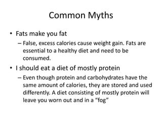 Common Myths
• Fats make you fat
– False, excess calories cause weight gain. Fats are
essential to a healthy diet and need to be
consumed.
• I should eat a diet of mostly protein
– Even though protein and carbohydrates have the
same amount of calories, they are stored and used
differently. A diet consisting of mostly protein will
leave you worn out and in a “fog”
 