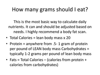 How many grams should I eat?
This is the most basic way to calculate daily
nutrients. It can and should be adjusted based on
needs. I highly recommend a body fat scan.
• Total Calories = lean body mass x 20
• Protein = anywhere from .5- 1 gram of protein
per pound of LEAN body mass Carbohydrates =
typically 1-2 grams per pound of lean body mass
• Fats = Total Calories – (calories from protein +
calories from carbohydrates)
 