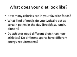 What does your diet look like?
• How many calories are in your favorite foods?
• What kind of meals do you typically eat at
certain points in the day (breakfast, lunch,
dinner)?
• Do athletes need different diets than non-
athletes? Do different sports have different
energy requirements?
 