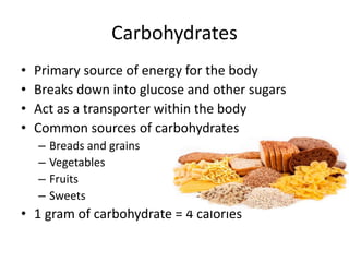 Carbohydrates
• Primary source of energy for the body
• Breaks down into glucose and other sugars
• Act as a transporter within the body
• Common sources of carbohydrates
– Breads and grains
– Vegetables
– Fruits
– Sweets
• 1 gram of carbohydrate = 4 calories
 