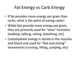 Fat Energy vs Carb Energy
• If fat provides more energy per gram than
carbs, what is the point of eating carbs?
• While fats provide more energy per gram,
they are primarily used for “slow” functions
(walking, talking, sitting, breathing, etc)
• Carbohydrate energy is stored in the muscles
and blood and used for “fast and strong”
movements (running, lifting, jumping, etc)
 