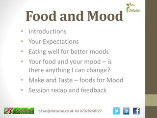 Food and Mood
• Introductions
• Your Expectations
• Eating well for better moods
• Your food and your mood – is
there anything I can change?
• Make and Taste – foods for Mood
• Session recap and feedback
dawn@dietwise.co.uk Tel 07928248727
 