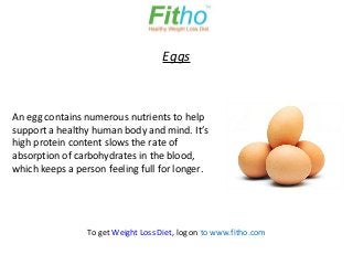 Eggs



An egg contains numerous nutrients to help
support a healthy human body and mind. It’s
high protein content slows the rate of
absorption of carbohydrates in the blood,
which keeps a person feeling full for longer.




                 To get Weight Loss Diet, log on to www.fitho.com
 
