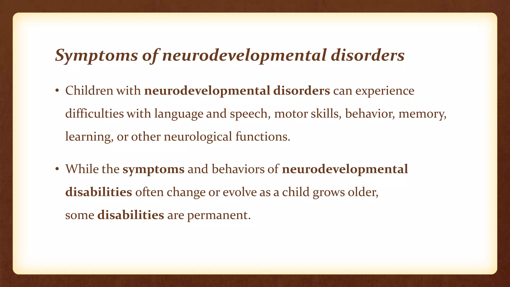 Symptoms of neurodevelopmental disorders
• Children with neurodevelopmental disorders can experience
difficulties with language and speech, motor skills, behavior, memory,
learning, or other neurological functions.
• While the symptoms and behaviors of neurodevelopmental
disabilities often change or evolve as a child grows older,
some disabilities are permanent.
 