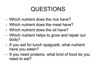 QUESTIONS
- Which nutrient does the rice have?
- Which nutrient does the meat have?
- Which nutrient does the oil have?
- Which nutrient helps to grow and repair our
body?
- If you eat for lunch spaguetti, what nutrient
have you eaten?
- If you need proteins, what kind of food do you
need to eat?