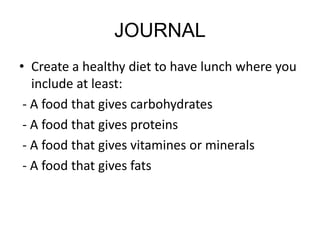 JOURNAL
• Create a healthy diet to have lunch where you
include at least:
- A food that gives carbohydrates
- A food that gives proteins
- A food that gives vitamines or minerals
- A food that gives fats
