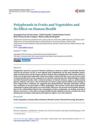 Food and Nutrition Sciences, 2014, 5, **-**
Published Online June 2014 in SciRes. http://www.scirp.org/journal/fns
doi
How to cite this paper: Author 1, Author 2 and Author 3 (2014) Paper Title. Food and Nutrition Sciences, 5, **-**.
http://dx.doi.org/10.4236/***.2014.*****
Polyphenols in Fruits and Vegetables and
Its Effect on Human Health
Giuseppina Pace Pereira Lima1*, Fabio Vianello2, Camila Renata Corrêa3,
Renê Arnoux da Silva Campos1, Milena Galhardo Borguini1
1
Department of Chemistry and Biochemistry, State University of São Paulo, UNESP, Botucatu, São Paulo, Brazil
2
Department of Comparative Biomedicine and Food Science, University of Padova, Padova, Italia
3
Department of Internal Medicine, Botucatu Medical School, São Paulo State University, UNESP, Botucatu, São
Paulo, Brazil
Email: *
gpplima@ibb.unesp.br
Received **** 2014
Copyright © 2014 by authors and Scientific Research Publishing Inc.
This work is licensed under the Creative Commons Attribution International License (CC BY).
http://creativecommons.org/licenses/by/4.0/
Abstract
Polyphenols represent a group of chemical substances common in plants, structurally characte-
rized by the presence of one or more phenol units. Polyphenols are the most abundant antioxi-
dants in human diets and the largest and best studied class of polyphenols is flavonoids, which in-
clude several thousand compounds. Numerous studies confirm that they exert a protective action
on human health and are key components of a healthy and balanced diet. Epidemiological studies
correlate flavonoid intake with a reduced incidence of chronic diseases, such as cardiovascular
disease, diabetes and cancer. The involvement of reactive oxygen species (ROS) in the etiology of
these degenerative conditions has suggested that phytochemicals showing antioxidant activity
may contribute to the prevention of these pathologies. The present review deals with phenolic
compounds in plants and reports on recent studies. Moreover, the present work includes informa-
tion on the relationships between the consumption of these compounds, via feeding, and risk of
disease occurrence, i.e. the effect on human health. Results obtained on herbs, essential oils, from
plants grown in tropical, subtropical and temperate regions, were also reported.
Keywords
Fruits, Vegetables, Consume, Effect on Human, Phenolic Content, Thermal Processing, Absorption
1. Introduction
Phenolic compounds, or polyphenols, constitute one of the most numerous and widely distributed group of sub-
*
Corresponding author.
 