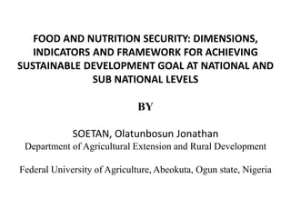 FOOD AND NUTRITION SECURITY: DIMENSIONS,
INDICATORS AND FRAMEWORK FOR ACHIEVING
SUSTAINABLE DEVELOPMENT GOAL AT NATIONAL AND
SUB NATIONAL LEVELS
BY
SOETAN, Olatunbosun Jonathan
Department of Agricultural Extension and Rural Development
Federal University of Agriculture, Abeokuta, Ogun state, Nigeria
 