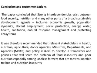 Conclusion and recommendations
The paper concluded that Strong interdependencies exist between
food security, nutrition and many other parts of a broad sustainable
development agenda – inclusive economic growth, population
dynamics, decent employment, social protection, energy, water,
health, sanitation, natural resource management and protecting
ecosystems
It was therefore recommended that relevant stakeholders in health,
nutrition, agriculture, donor agencies, Ministries, Departments, and
Agencies (MDA’s) and policy makers to develop a framework and
policies that will solve the problem of food insecurity and poor
nutrition especially among landless farmers that are most vulnerable
to food and nutrition insecurity
 