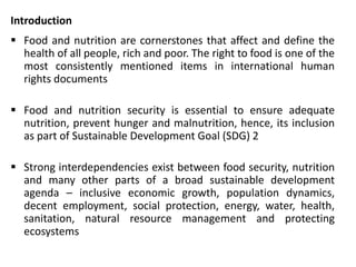 Introduction
 Food and nutrition are cornerstones that affect and define the
health of all people, rich and poor. The right to food is one of the
most consistently mentioned items in international human
rights documents
 Food and nutrition security is essential to ensure adequate
nutrition, prevent hunger and malnutrition, hence, its inclusion
as part of Sustainable Development Goal (SDG) 2
 Strong interdependencies exist between food security, nutrition
and many other parts of a broad sustainable development
agenda – inclusive economic growth, population dynamics,
decent employment, social protection, energy, water, health,
sanitation, natural resource management and protecting
ecosystems
 