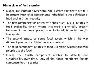 Dimensions of food security
 Napoli, De Muro and Mazziota (2011) stated that there are four
important interlinked components imbedded in the definition of
food and nutrition security
 The first component as noted by Napoli et.al., (2011) relates to
food availability which means that food is physically present
because it has been grown, manufactured, imported and/or
transported
 The second aspect concerns food access which is the way
different people can obtain the available food
 The third component relates to food utilization which is the way
people use the food
 Finally the fourth component relates to stability and
sustainability over time. Any of the above-mentioned factors
can cause food insecurity
 