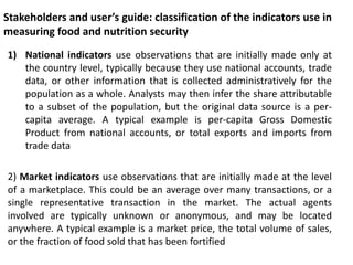 Stakeholders and user’s guide: classification of the indicators use in
measuring food and nutrition security
1) National indicators use observations that are initially made only at
the country level, typically because they use national accounts, trade
data, or other information that is collected administratively for the
population as a whole. Analysts may then infer the share attributable
to a subset of the population, but the original data source is a per-
capita average. A typical example is per-capita Gross Domestic
Product from national accounts, or total exports and imports from
trade data
2) Market indicators use observations that are initially made at the level
of a marketplace. This could be an average over many transactions, or a
single representative transaction in the market. The actual agents
involved are typically unknown or anonymous, and may be located
anywhere. A typical example is a market price, the total volume of sales,
or the fraction of food sold that has been fortified
 