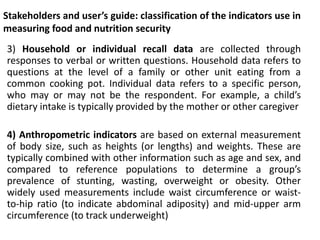 Stakeholders and user’s guide: classification of the indicators use in
measuring food and nutrition security
3) Household or individual recall data are collected through
responses to verbal or written questions. Household data refers to
questions at the level of a family or other unit eating from a
common cooking pot. Individual data refers to a specific person,
who may or may not be the respondent. For example, a child’s
dietary intake is typically provided by the mother or other caregiver
4) Anthropometric indicators are based on external measurement
of body size, such as heights (or lengths) and weights. These are
typically combined with other information such as age and sex, and
compared to reference populations to determine a group’s
prevalence of stunting, wasting, overweight or obesity. Other
widely used measurements include waist circumference or waist-
to-hip ratio (to indicate abdominal adiposity) and mid-upper arm
circumference (to track underweight)
 