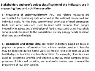 Stakeholders and user’s guide: classification of the indicators use in
measuring food and nutrition security
5) Prevalence of undernourishment (PoU) and related measures are
constructed by combining data observed at the national, household and
individual scale. For the PoU, country-level estimates of food production,
trade and other uses are used to infer total national food supply.
Inequality in access and distribution of food is measured using household
surveys, and compared to the population’s dietary energy needs based on
their age, sex and height
6) Biomarkers and clinical data are health indicators based on tests of
physical samples or information from clinical service providers. Samples
may be collected during home visits, at mobile field sites such as village
health days, or in clinics and health facilities. For example, blood tests are
used to determine anemia and vitamin A status, stool samples reveal
presence of intestinal parasites, and maternity service records reveal the
prevalence of low birth weight.
 