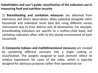 Stakeholders and user’s guide: classification of the indicators use in
measuring food and nutrition security
7) Breastfeeding and sanitation measures are obtained from
interviews and direct observation, often collected alongside other
household and individual recall data but using different survey
instruments due to their distinct unit of observation. For example,
breastfeeding indicators are specific to a mother-child dyad, and
sanitation indicators often refer to the shared environment of each
household.
8) Composite indexes and multidimensional measures are created
by combining different concepts into a single ranking or
classification. The weights assigned to each element reflect its
relative importance for users of the index, which is typically
designed for advocacy purposes rather than operational use
 
