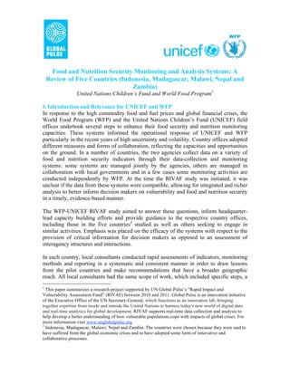 Food and Nutrition Security Monitoring and Analysis Systems: A
    Review of Five Countries (Indonesia, Madagascar, Malawi, Nepal and
                                  Zambia)
                 United Nations Children’s Fund and World Food Program1

I. Introduction and Relevance for UNICEF and WFP
In response to the high commodity food and fuel prices and global financial crises, the
World Food Program (WFP) and the United Nations Children’s Fund (UNICEF) field
offices undertook several steps to enhance their food security and nutrition monitoring
capacities. These systems informed the operational response of UNICEF and WFP
particularly in the recent years of high uncertainty and volatility. Country offices adopted
different measures and forms of collaboration, reflecting the capacities and opportunities
on the ground. In a number of countries, the two agencies collect data on a variety of
food and nutrition security indicators through their data-collection and monitoring
systems: some systems are managed jointly by the agencies, others are managed in
collaboration with local governments and in a few cases some monitoring activities are
conducted independently by WFP. At the time the RIVAF study was initiated, it was
unclear if the data from these systems were compatible, allowing for integrated and richer
analysis to better inform decision makers on vulnerability and food and nutrition security
in a timely, evidence-based manner.

The WFP-UNICEF RIVAF study aimed to answer these questions, inform headquarter-
lead capacity building efforts and provide guidance to the respective country offices,
including those in the five countries2 studied as well as others seeking to engage in
similar activities. Emphasis was placed on the efficacy of the systems with respect to the
provision of critical information for decision makers as opposed to an assessment of
interagency structures and interactions.

In each country, local consultants conducted rapid assessments of indicators, monitoring
methods and reporting in a systematic and consistent manner in order to draw lessons
from the pilot countries and make recommendations that have a broader geographic
reach. All local consultants had the same scope of work, which included specific steps, a
1
  This paper summarizes a research project supported by UN Global Pulse’s “Rapid Impact and
Vulnerability Assessment Fund” (RIVAF) between 2010 and 2011. Global Pulse is an innovation initiative
of the Executive Office of the UN Secretary-General, which functions as an innovation lab, bringing
together expertise from inside and outside the United Nations to harness today's new world of digital data
and real-time analytics for global development. RIVAF supports real-time data collection and analysis to
help develop a better understanding of how vulnerable populations cope with impacts of global crises. For
more information visit www.unglobalpulse.org.
2
  Indonesia, Madagascar, Malawi, Nepal and Zambia. The countries were chosen because they were said to
have suffered from the global economic crises and to have adopted some form of innovative and
collaborative processes.
 