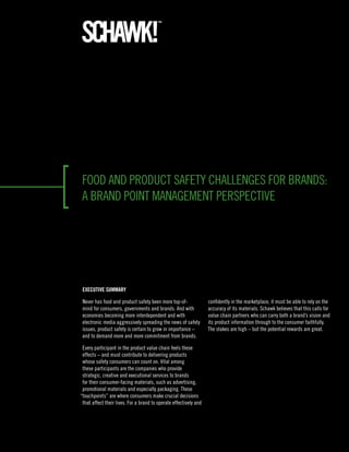 food and product safety challenges for brands:
a brand point management perspective




 ExEcutivE Summary

 never has food and product safety been more top-of-               confidently in the marketplace, it must be able to rely on the
 mind for consumers, governments and brands. and with              accuracy of its materials. schawk believes that this calls for
 economies becoming more interdependent and with                   value chain partners who can carry both a brand’s vision and
 electronic media aggressively spreading the news of safety        its product information through to the consumer faithfully.
 issues, product safety is certain to grow in importance –         the stakes are high – but the potential rewards are great.
 and to demand more and more commitment from brands.

 every participant in the product value chain feels these
 effects – and must contribute to delivering products
 whose safety consumers can count on. vital among
 these participants are the companies who provide
 strategic, creative and executional services to brands
 for their consumer-facing materials, such as advertising,
 promotional materials and especially packaging. these
“touchpoints” are where consumers make crucial decisions
 that affect their lives. for a brand to operate effectively and
 