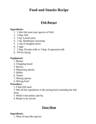 Food and Snacks Recipe
Fish Burger
Ingredients:
1. 1 kilo fish meat (any species of fish)
2. 3 tbsp. Salt
3. 2 tsp. Lemon juice
4. 1 tsp. Hamburger seasoning
5. 1 cup of chopped onion
6. 2 eggs
7. 2 tbsp. Powder milk or 3 tbsp. Evaporated milk
8. Oil for frying
Equipment:
1. Burner
2. Chopping board
3. Knives
4. Measuring spoons
5. Skillet
6. Turner
7. Mixing spoons
8. Mixing bowl
Procedure:
1. Chop fish meat.
2. Mix all the ingredients in the mixing bowl including the fish
meat.
3. Mold it into patties and fry.
4. Ready to be served.
Tuna Ham
Ingredients:
1. Meat of tuna-like species
 