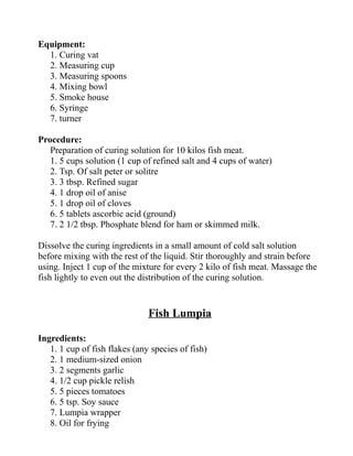 Equipment:
1. Curing vat
2. Measuring cup
3. Measuring spoons
4. Mixing bowl
5. Smoke house
6. Syringe
7. turner
Procedure:
Preparation of curing solution for 10 kilos fish meat.
1. 5 cups solution (1 cup of refined salt and 4 cups of water)
2. Tsp. Of salt peter or solitre
3. 3 tbsp. Refined sugar
4. 1 drop oil of anise
5. 1 drop oil of cloves
6. 5 tablets ascorbic acid (ground)
7. 2 1/2 tbsp. Phosphate blend for ham or skimmed milk.
Dissolve the curing ingredients in a small amount of cold salt solution
before mixing with the rest of the liquid. Stir thoroughly and strain before
using. Inject 1 cup of the mixture for every 2 kilo of fish meat. Massage the
fish lightly to even out the distribution of the curing solution.
Fish Lumpia
Ingredients:
1. 1 cup of fish flakes (any species of fish)
2. 1 medium-sized onion
3. 2 segments garlic
4. 1/2 cup pickle relish
5. 5 pieces tomatoes
6. 5 tsp. Soy sauce
7. Lumpia wrapper
8. Oil for frying
 