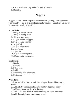5. Cut it into cubes. Dry under the heat of the sun.
6. Deep fry.
Nuggets
Nuggets consist of surimi paste, shredded meat (shrimp) and ingredients.
They usually come in bite sized rectangular shapes. Nuggets are yellowish
in color and crunchy when fried.
Ingredients:
1. 466 g of Frozen surimi
2. 200 g of shrimp meat
3. 100 g of iced water
4. 85 g of onions, chopped
5. 57 g of bread crumbs
6. 10 g of oil
7. 45 g of wheat flour
8. 6 g of sugar
9. 9 g of salt
10. 6 g of chopped garlic
11. Commercial butter mix
Equipment:
1. Bowls
2. Spatula
3. Silent cutter
4. Molders
5. Measuring cups or spoons
6. Frying pan
Procedures:
1. Pre-cool silent cutter with ice cut tempered surimi into cubes.
Grind.
2. Add salt. Continue grinding until mixture becomes sticky.
3. Add onions and garlic. Mix thoroughly.
4. Add 1/2 of iced water. Continue mixing for about 2 minutes.
5. Add flour, oil, bread crumbs and sugar.
 