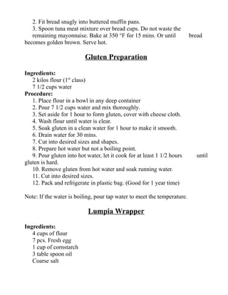 2. Fit bread snugly into buttered muffin pans.
3. Spoon tuna meat mixture over bread cups. Do not waste the
remaining mayonnaise. Bake at 350 °F for 15 mins. Or until bread
becomes golden brown. Serve hot.
Gluten Preparation
Ingredients:
2 kilos flour (1st
class)
7 1/2 cups water
Procedure:
1. Place flour in a bowl in any deep container
2. Pour 7 1/2 cups water and mix thoroughly.
3. Set aside for 1 hour to form gluten, cover with cheese cloth.
4. Wash flour until water is clear.
5. Soak gluten in a clean water for 1 hour to make it smooth.
6. Drain water for 30 mins.
7. Cut into desired sizes and shapes.
8. Prepare hot water but not a boiling point.
9. Pour gluten into hot water, let it cook for at least 1 1/2 hours until
gluten is hard.
10. Remove gluten from hot water and soak running water.
11. Cut into desired sizes.
12. Pack and refrigerate in plastic bag. (Good for 1 year time)
Note: If the water is boiling, pour tap water to meet the temperature.
Lumpia Wrapper
Ingredients:
4 cups of flour
7 pcs. Fresh egg
1 cup of cornstarch
3 table spoon oil
Coarse salt
 