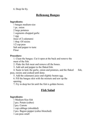 6. Deep fat fry.
Rellenong Bangus
Ingredients:
1 bangus medium-size
1 pc. onion
2 large potatoes
1 segments chopped garlic
1 egg
Juice of 2 calamansi
1 tbsp. Of raisins
1/2 cup peas
Salt and pepper to taste
Flour
Procedure:
1. Clean the bangus. Cut it open at the back and remove the
meat of the fish.
2. Flake the fish meat and remove all the bones.
3. Add salt and pepper to the flaked fish.
4. Saute in lard, the garlic, onion and potatoes, and the flaked fish,
peas, raisins and cooked until done.
5. Add the calamansi juice and slightly beaten egg.
6. Fill the bangus skin with the mixture and sew up the
opening.
7. Fry in deep hot fat until the fish is golden brown.
Fish Salad
Ingredients:
1 Medium-Size fish
2 pcs. Potato (cubes)
2 pcs. Carrots
1 cup cabbage (shredded)
2 pcs. Baguio pepper (cubes blenched)
1 can peas small
 