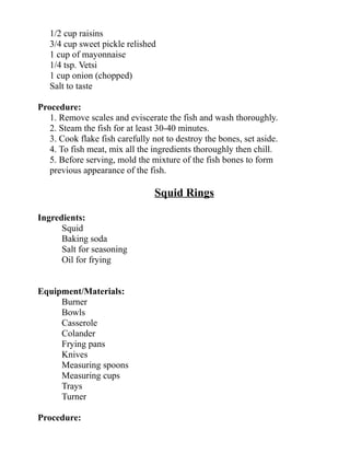 1/2 cup raisins
3/4 cup sweet pickle relished
1 cup of mayonnaise
1/4 tsp. Vetsi
1 cup onion (chopped)
Salt to taste
Procedure:
1. Remove scales and eviscerate the fish and wash thoroughly.
2. Steam the fish for at least 30-40 minutes.
3. Cook flake fish carefully not to destroy the bones, set aside.
4. To fish meat, mix all the ingredients thoroughly then chill.
5. Before serving, mold the mixture of the fish bones to form
previous appearance of the fish.
Squid Rings
Ingredients:
Squid
Baking soda
Salt for seasoning
Oil for frying
Equipment/Materials:
Burner
Bowls
Casserole
Colander
Frying pans
Knives
Measuring spoons
Measuring cups
Trays
Turner
Procedure:
 
