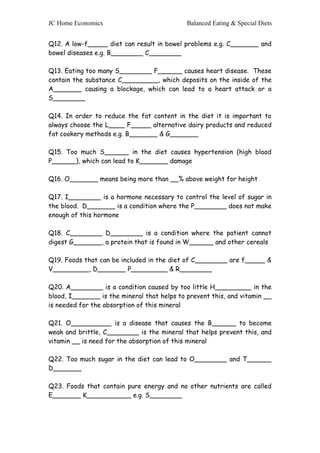 JC Home Economics Balanced Eating & Special Diets 
Q12. A low-f_____ diet can result in bowel problems e.g. C_______ and 
bowel diseases e.g. B________ C________ 
Q13. Eating too many S________ F______ causes heart disease. These 
contain the substance C_________, which deposits on the inside of the 
A_______ causing a blockage, which can lead to a heart attack or a 
S________ 
Q14. In order to reduce the fat content in the diet it is important to 
always choose the L____ F_____ alternative dairy products and reduced 
fat cookery methods e.g. B_______ & G_______ 
Q15. Too much S______ in the diet causes hypertension (high blood 
P______), which can lead to K_______ damage 
Q16. O_______ means being more than __% above weight for height 
Q17. I________ is a hormone necessary to control the level of sugar in 
the blood. D_______ is a condition where the P________ does not make 
enough of this hormone 
Q18. C________ D________ is a condition where the patient cannot 
digest G_______, a protein that is found in W______ and other cereals 
Q19. Foods that can be included in the diet of C________ are f_____ & 
V_________, D_______ P_________ & R________ 
Q20. A________ is a condition caused by too little H_________ in the 
blood, I_______ is the mineral that helps to prevent this, and vitamin __ 
is needed for the absorption of this mineral 
Q21. O__________ is a disease that causes the B______ to become 
weak and brittle, C________ is the mineral that helps prevent this, and 
vitamin __ is need for the absorption of this mineral 
Q22. Too much sugar in the diet can lead to O________ and T______ 
D_______ 
Q23. Foods that contain pure energy and no other nutrients are called 
E_______ K___________ e.g. S________ 
