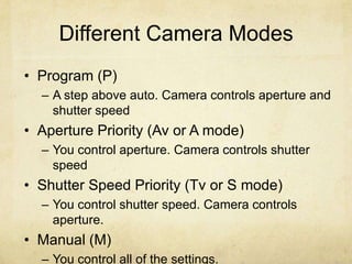 Different Camera Modes
• Program (P)
– A step above auto. Camera controls aperture and
shutter speed
• Aperture Priority (Av or A mode)
– You control aperture. Camera controls shutter
speed
• Shutter Speed Priority (Tv or S mode)
– You control shutter speed. Camera controls
aperture.
• Manual (M)
– You control all of the settings.
 