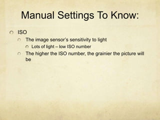 Manual Settings To Know:
ISO
The image sensor’s sensitivity to light
Lots of light – low ISO number
The higher the ISO number, the grainier the picture will
be
 