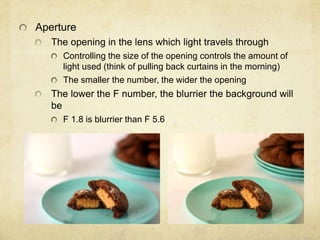 Aperture
The opening in the lens which light travels through
Controlling the size of the opening controls the amount of
light used (think of pulling back curtains in the morning)
The smaller the number, the wider the opening
The lower the F number, the blurrier the background will
be
F 1.8 is blurrier than F 5.6
 