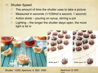 Shutter Speed
The amount of time the shutter uses to take a picture
Measured in seconds (1/125thof a second, 1 second)
Action shots – pouring on syrup, stirring a pot
Lighting – the longer the shutter stays open, the more
light is let in
Shutter: 1/250; Aperture: 4; ISO: 1600 Aperture: 8; ISO:
 