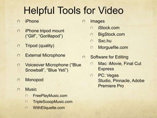Helpful Tools for Video
iPhone
iPhone tripod mount
(“Glif”, “Gorillapod”)
Tripod (quality)
External Microphone
Voiceover Microphone (“Blue
Snowball”, “Blue Yeti”)
Monopod
Music
FreePlayMusic.com
TripleScoopMusic.com
WithEtiquette.com
Images
iStock.com
BigStock.com
Sxc.hu
Morguefile.com
Software for Editing
Mac: iMovie, Final Cut
Express
PC: Vegas
Studio, Pinnacle, Adobe
Premiere Pro
 