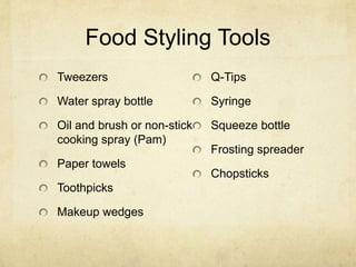 Food Styling Tools
Tweezers
Water spray bottle
Oil and brush or non-stick
cooking spray (Pam)
Paper towels
Toothpicks
Makeup wedges
Q-Tips
Syringe
Squeeze bottle
Frosting spreader
Chopsticks
 