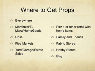 Where to Get Props
Everywhere
Marshalls/TJ
Maxx/HomeGoods
Ross
Flea Markets
Yard/Garage/Estate
Sales
Pier 1 or other retail with
home items
Family and Friends
Fabric Stores
Hobby Stores
Etsy
 