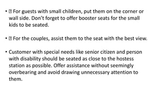 • For guests with small children, put them on the corner or
wall side. Don’t forget to offer booster seats for the small
kids to be seated.
• For the couples, assist them to the seat with the best view.
• Customer with special needs like senior citizen and person
with disability should be seated as close to the hostess
station as possible. Offer assistance without seemingly
overbearing and avoid drawing unnecessary attention to
them.
 
